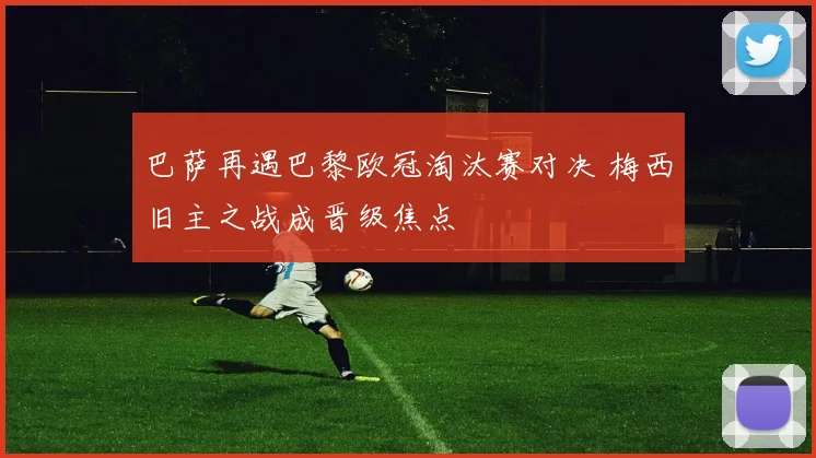 巴萨再遇巴黎欧冠淘汰赛对决 梅西旧主之战成晋级焦点