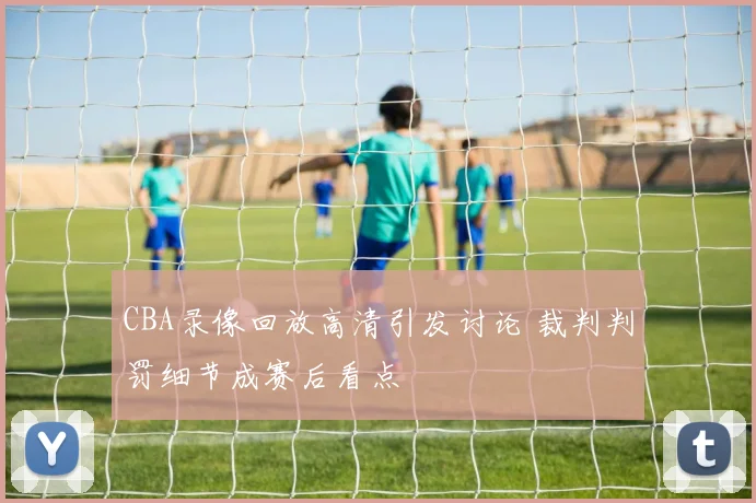 CBA录像回放高清引发讨论 裁判判罚细节成赛后看点