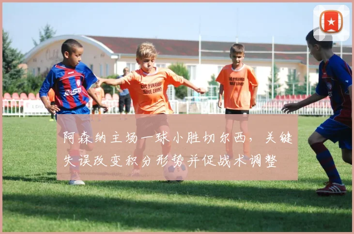 阿森纳主场一球小胜切尔西，关键失误改变积分形势并促战术调整