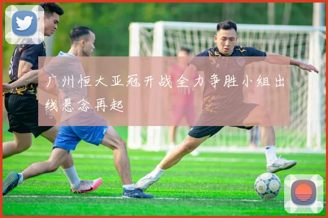 广州恒大亚冠开战全力争胜小组出线悬念再起