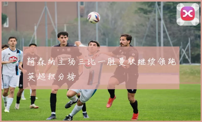 阿森纳主场三比一胜曼联继续领跑英超积分榜