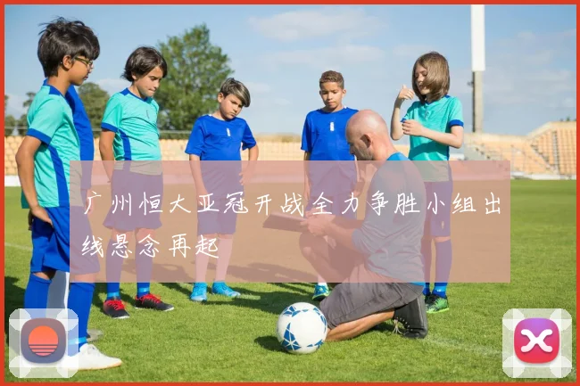 广州恒大亚冠开战全力争胜小组出线悬念再起