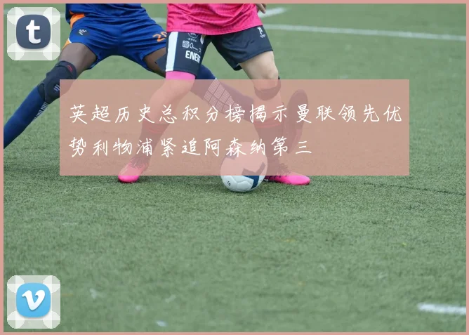 英超历史总积分榜揭示曼联领先优势利物浦紧追阿森纳第三
