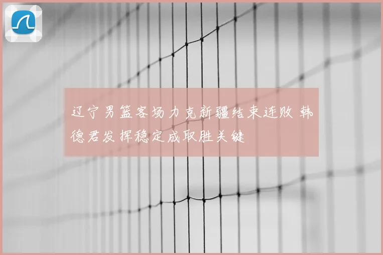 辽宁男篮客场力克新疆结束连败 韩德君发挥稳定成取胜关键