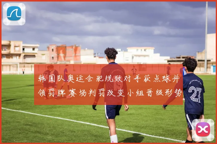 韩国队奥运会犯规致对手获点球并领罚牌 赛场判罚改变小组晋级形势