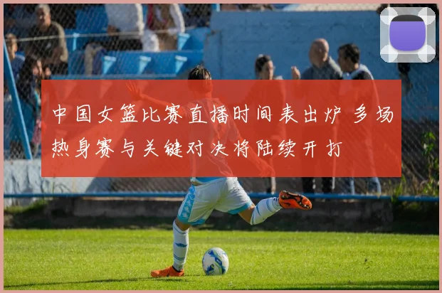 中国女篮比赛直播时间表出炉 多场热身赛与关键对决将陆续开打