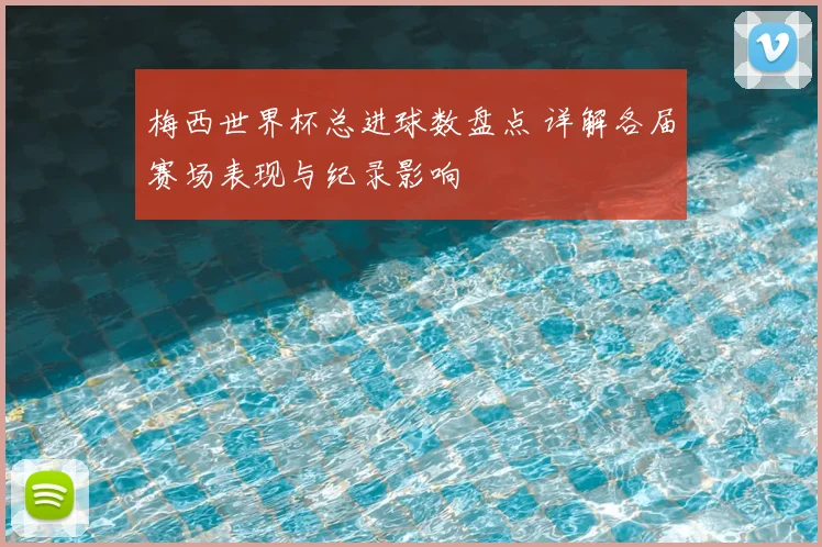 梅西世界杯总进球数盘点 详解各届赛场表现与纪录影响