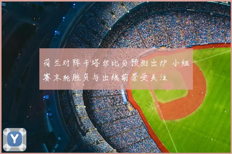 荷兰对阵卡塔尔比分预测出炉 小组赛末轮胜负与出线前景受关注