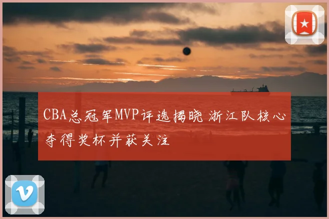 CBA总冠军MVP评选揭晓 浙江队核心夺得奖杯并获关注