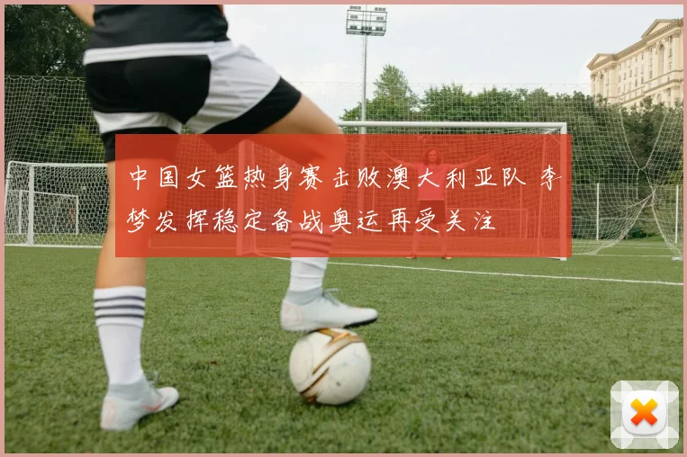 中国女篮热身赛击败澳大利亚队 李梦发挥稳定备战奥运再受关注