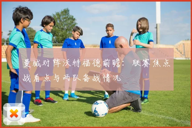 曼城对阵沃特福德前瞻:联赛焦点战看点与两队备战情况