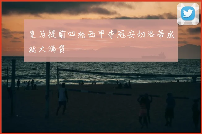 皇马提前四轮西甲夺冠安切洛蒂成就大满贯