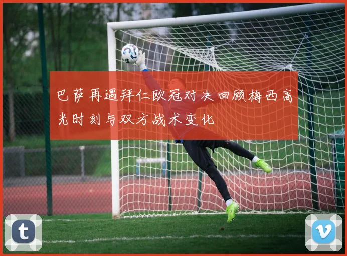 巴萨再遇拜仁欧冠对决回顾梅西高光时刻与双方战术变化