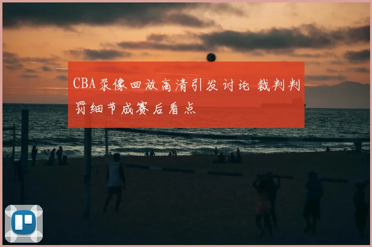 CBA录像回放高清引发讨论 裁判判罚细节成赛后看点