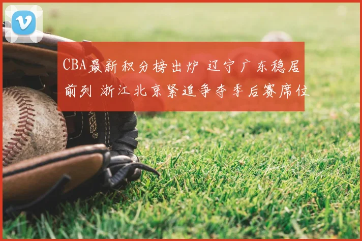 CBA最新积分榜出炉 辽宁广东稳居前列 浙江北京紧追争夺季后赛席位