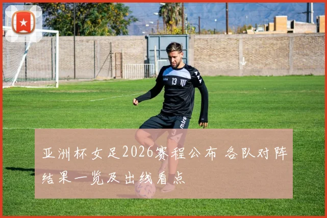 亚洲杯女足2026赛程公布 各队对阵结果一览及出线看点