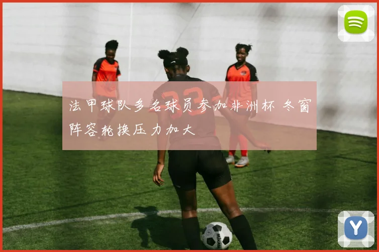 法甲球队多名球员参加非洲杯 冬窗阵容轮换压力加大