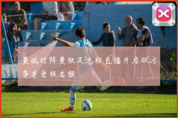 曼城对阵曼联足总杯直播开启双方争夺晋级名额