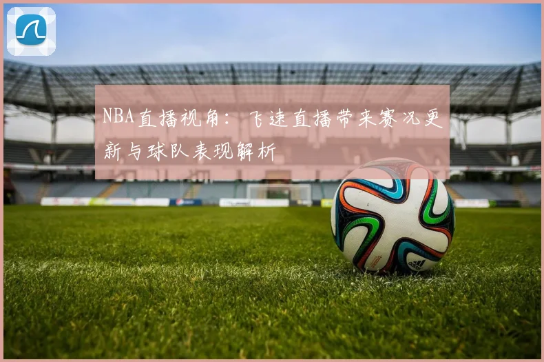 NBA直播视角：飞速直播带来赛况更新与球队表现解析