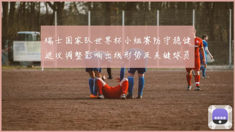 瑞士国家队世界杯小组赛防守稳健进攻调整影响出线形势及关键球员表现