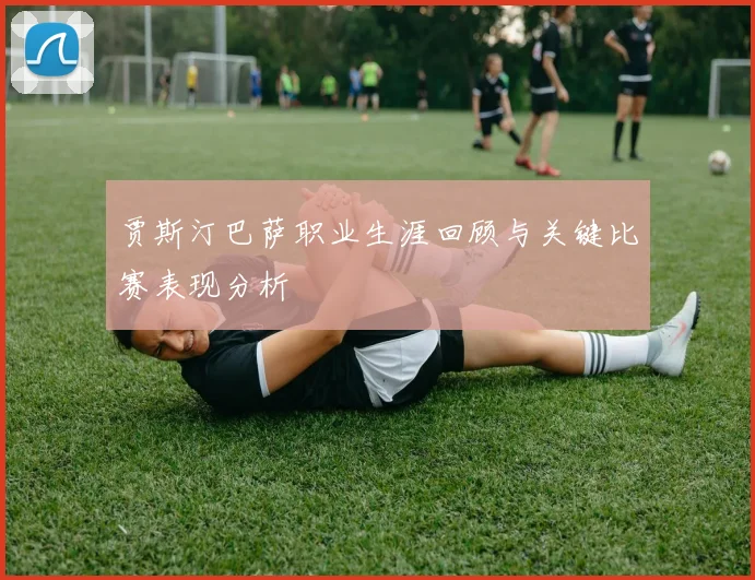 贾斯汀巴萨职业生涯回顾与关键比赛表现分析