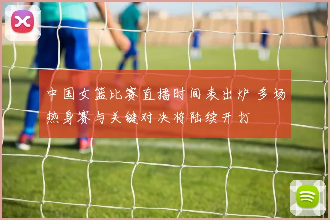 中国女篮比赛直播时间表出炉 多场热身赛与关键对决将陆续开打