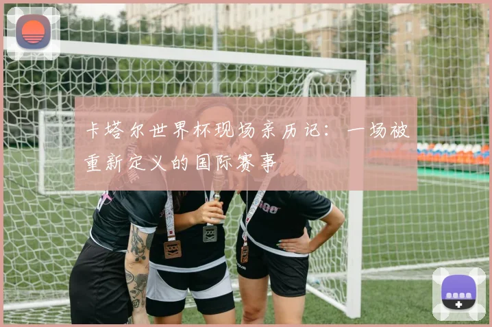 卡塔尔世界杯现场亲历记:一场被重新定义的国际赛事