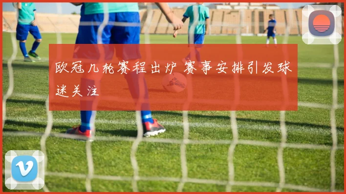 欧冠几轮赛程出炉 赛事安排引发球迷关注