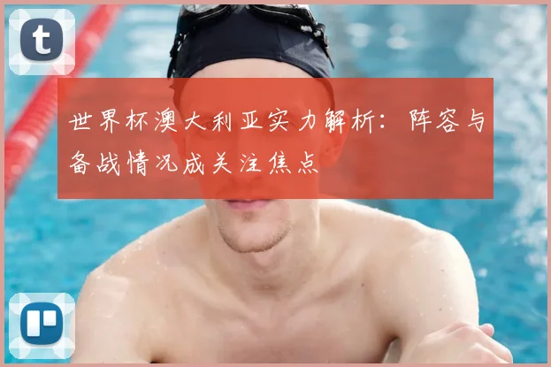 世界杯澳大利亚实力解析:阵容与备战情况成关注焦点