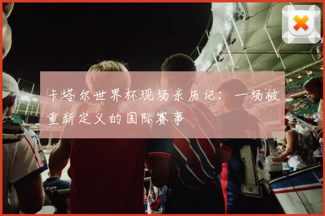 卡塔尔世界杯现场亲历记:一场被重新定义的国际赛事