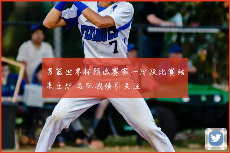 男篮世界杯预选赛第一阶段比赛结果出炉 各队战绩引关注