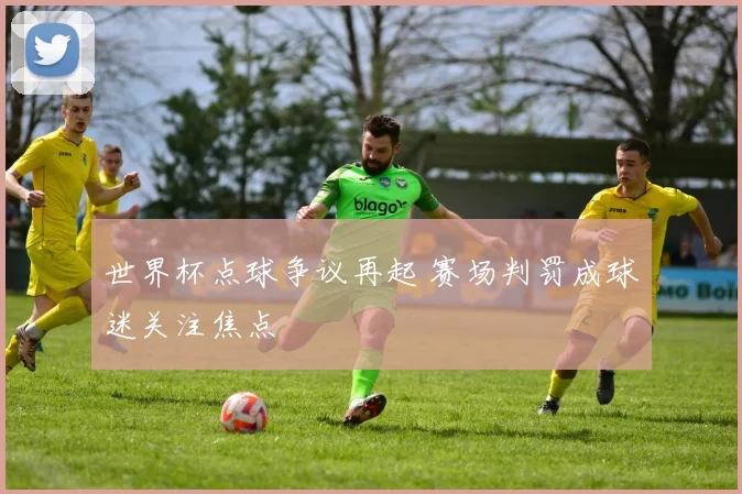 世界杯点球争议再起 赛场判罚成球迷关注焦点