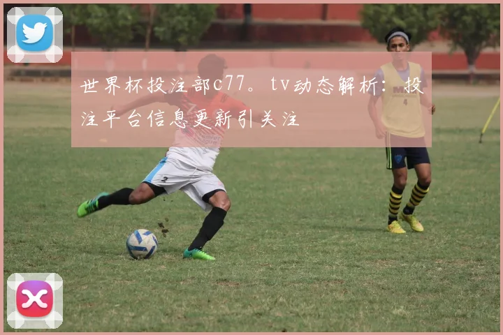 世界杯投注部c77。tv动态解析：投注平台信息更新引关注