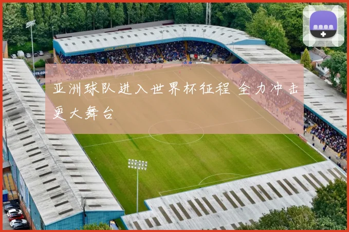 亚洲球队进入世界杯征程 全力冲击更大舞台