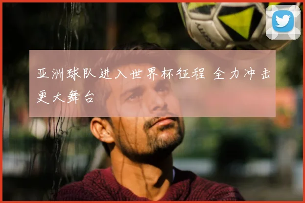 亚洲球队进入世界杯征程 全力冲击更大舞台