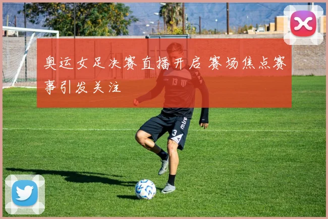 奥运女足决赛直播开启 赛场焦点赛事引发关注