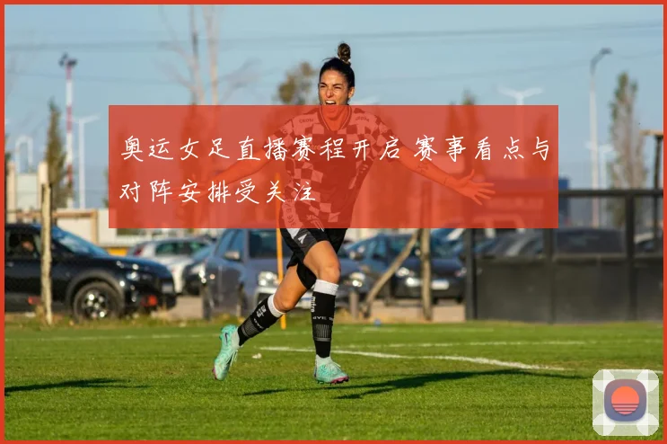 奥运女足直播赛程开启 赛事看点与对阵安排受关注