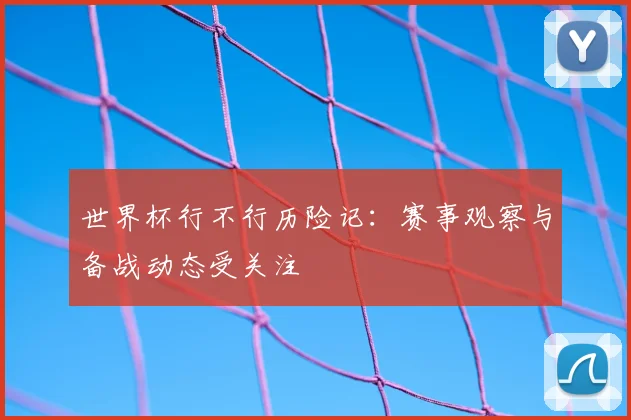 世界杯行不行历险记：赛事观察与备战动态受关注
